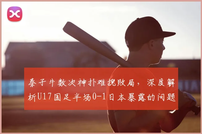 秦子牛数次神扑难挽败局,深度解析U17国足半场0-1日本暴露的问题