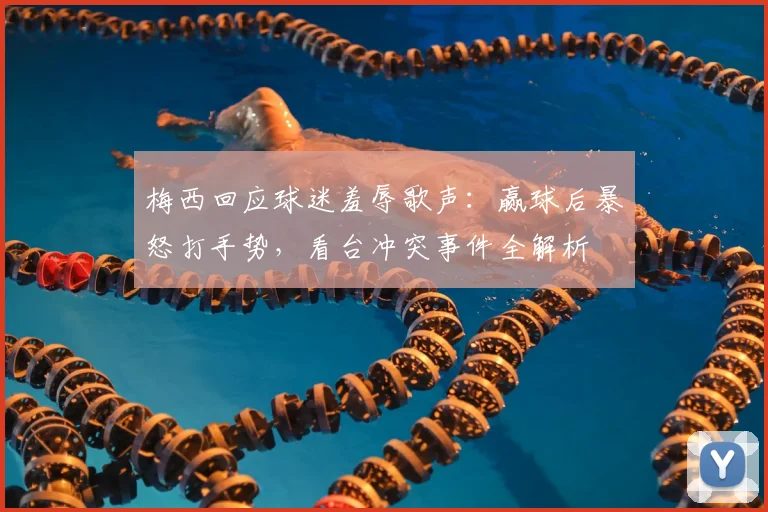 梅西回应球迷羞辱歌声：赢球后暴怒打手势，看台冲突事件全解析