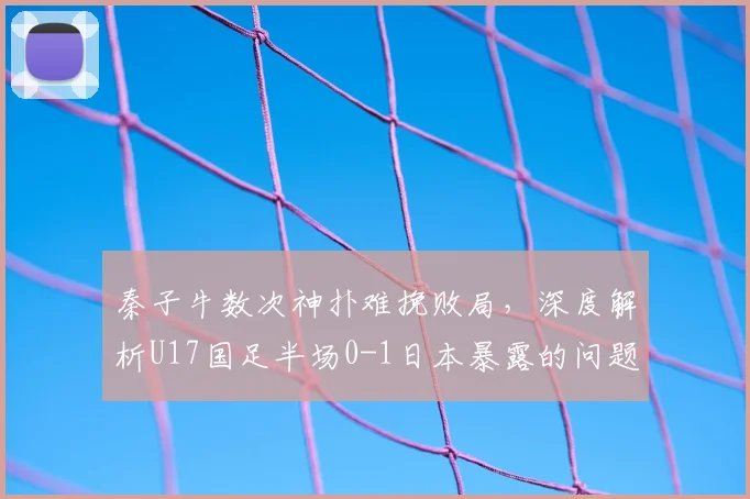 秦子牛数次神扑难挽败局，深度解析U17国足半场0-1日本暴露的问题