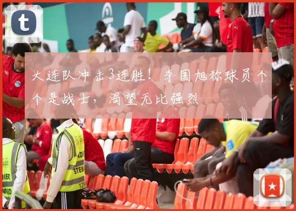 大连队冲击3连胜！李国旭称球员个个是战士，渴望无比强烈