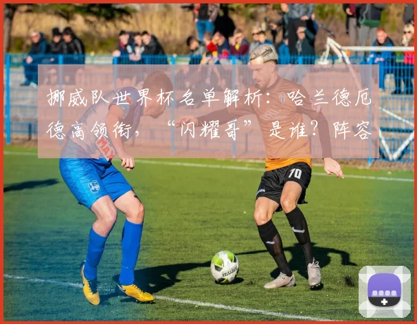 挪威队世界杯名单解析:哈兰德厄德高领衔,“闪耀哥”是谁?阵容短板在哪?